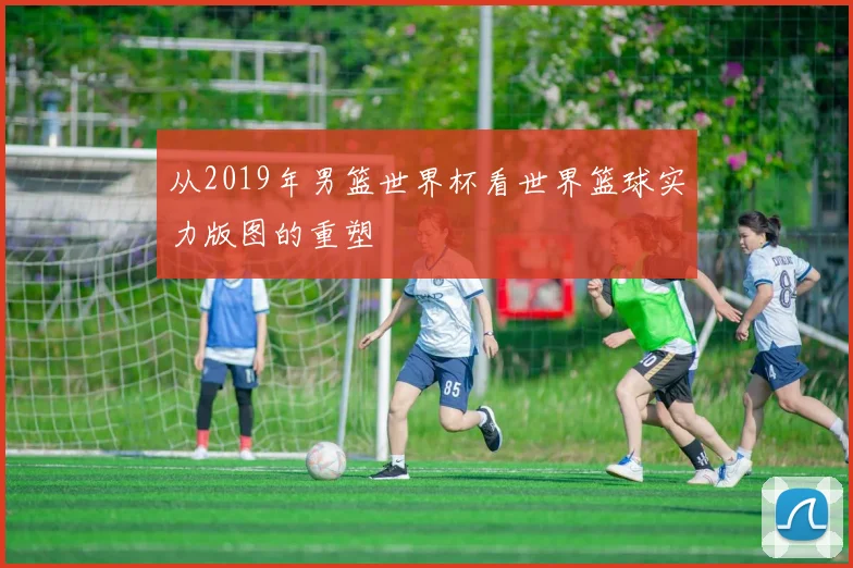 从2019年男篮世界杯看世界篮球实力版图的重塑
