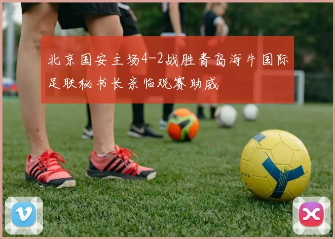 北京国安主场4-2战胜青岛海牛国际足联秘书长亲临观赛助威