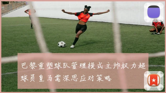 巴黎重塑球队管理模式主帅权力超球员皇马需深思应对策略