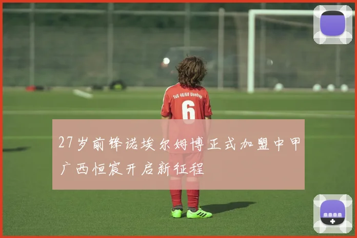 27岁前锋诺埃尔姆博正式加盟中甲广西恒宸开启新征程